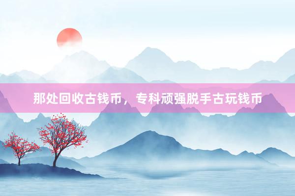那处回收古钱币,专科顽强脱手古玩钱币
